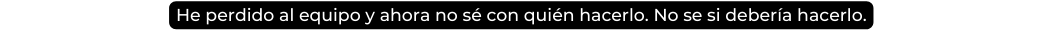 He perdido al equipo y ahora no sé con quién hacerlo No se si debería hacerlo