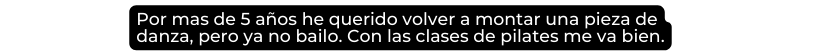 Por mas de 5 años he querido volver a montar una pieza de danza pero ya no bailo Con las clases de pilates me va bien