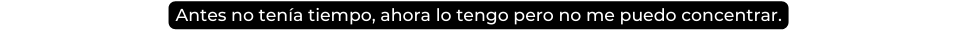 Antes no tenía tiempo ahora lo tengo pero no me puedo concentrar
