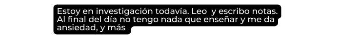 Estoy en investigación todavía Leo y escribo notas Al final del día no tengo nada que enseñar y me da ansiedad y más
